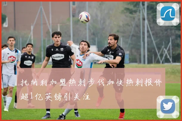 托纳利加盟热刺步伐加快热刺报价超1亿英镑引关注