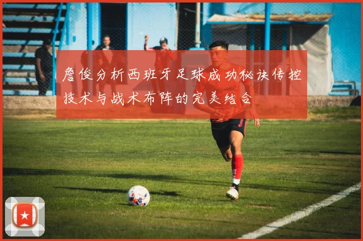 詹俊分析西班牙足球成功秘诀传控技术与战术布阵的完美结合