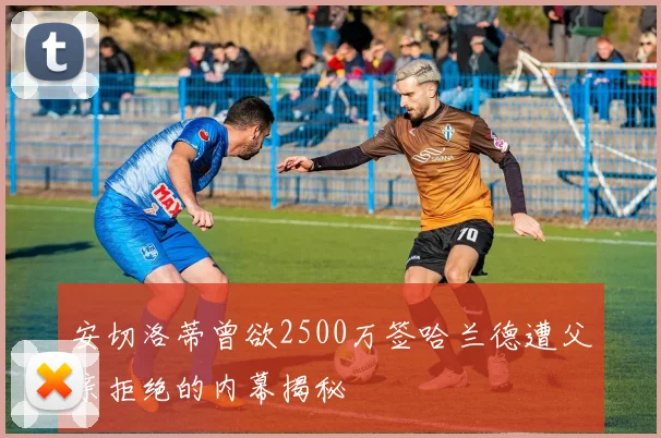 安切洛蒂曾欲2500万签哈兰德遭父亲拒绝的内幕揭秘