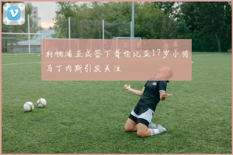 利物浦正式签下哥伦比亚17岁小将马丁内斯引发关注