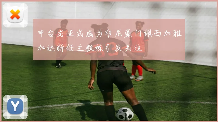 申台龙正式成为印尼豪门佩西加雅加达新任主教练引发关注