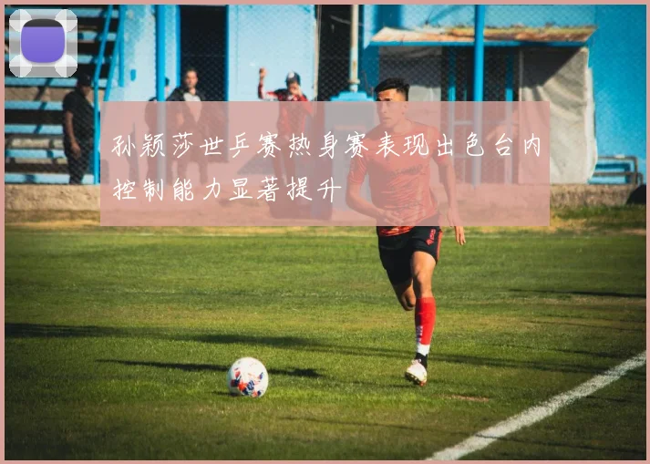 孙颖莎世乒赛热身赛表现出色台内控制能力显著提升