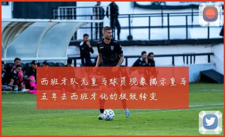 西班牙队无皇马球员现象揭示皇马五年去西班牙化的极致转变