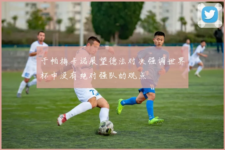 于帕梅卡诺展望德法对决强调世界杯中没有绝对强队的观点