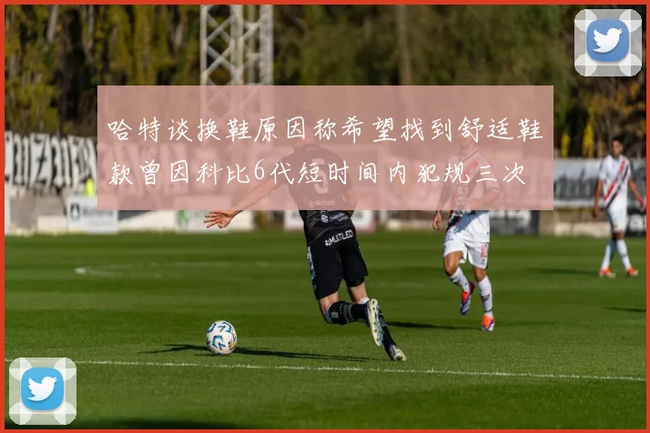 哈特谈换鞋原因称希望找到舒适鞋款曾因科比6代短时间内犯规三次