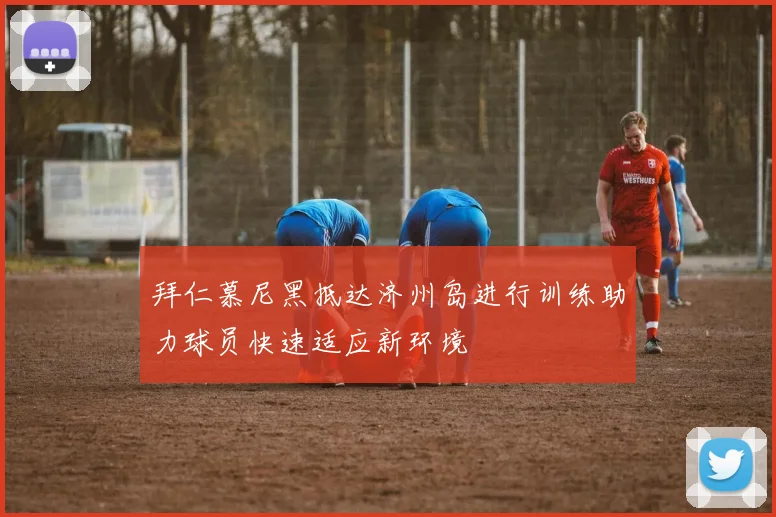 拜仁慕尼黑抵达济州岛进行训练助力球员快速适应新环境