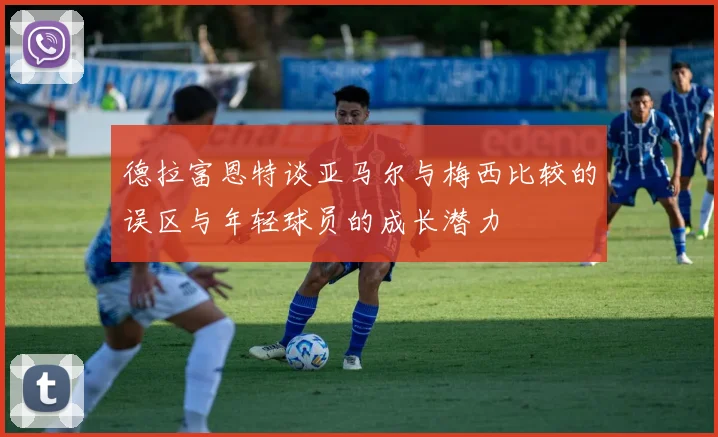 德拉富恩特谈亚马尔与梅西比较的误区与年轻球员的成长潜力