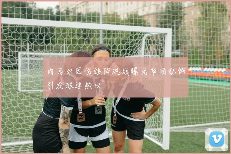 内马尔因伤缺阵观战曝光华丽配饰引发球迷热议