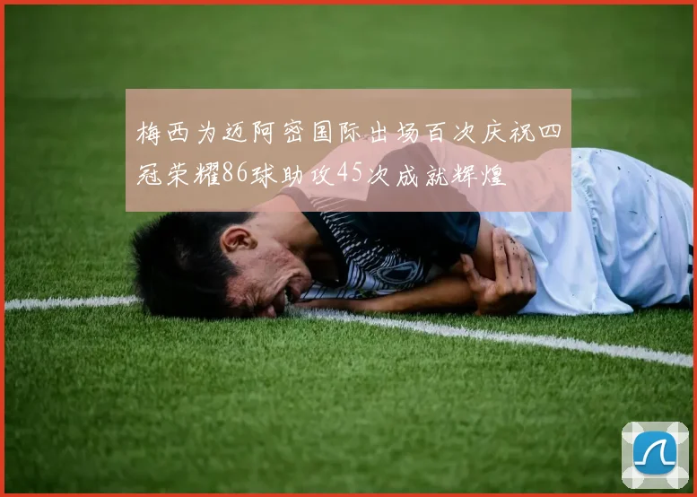 梅西为迈阿密国际出场百次庆祝四冠荣耀86球助攻45次成就辉煌