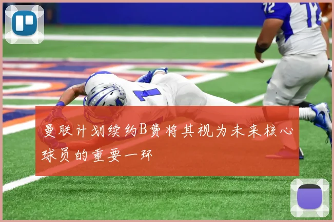 曼联计划续约B费将其视为未来核心球员的重要一环