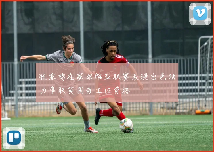 张家鸣在塞尔维亚联赛表现出色助力争取英国劳工证资格