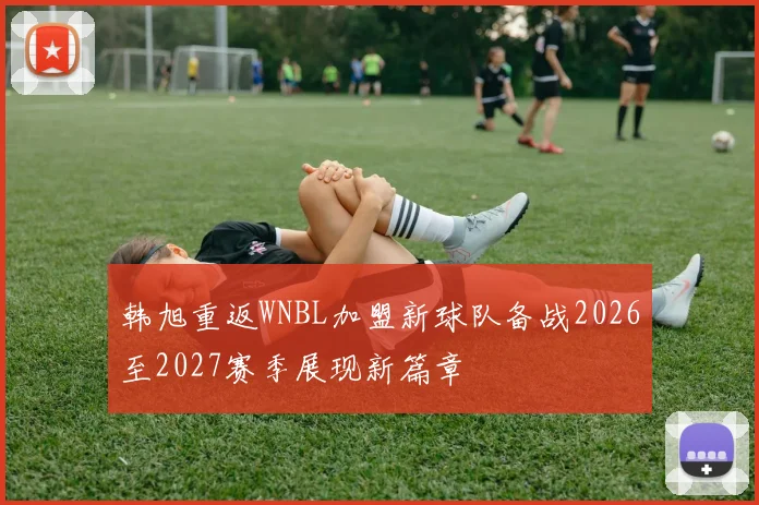 韩旭重返WNBL加盟新球队备战2026至2027赛季展现新篇章