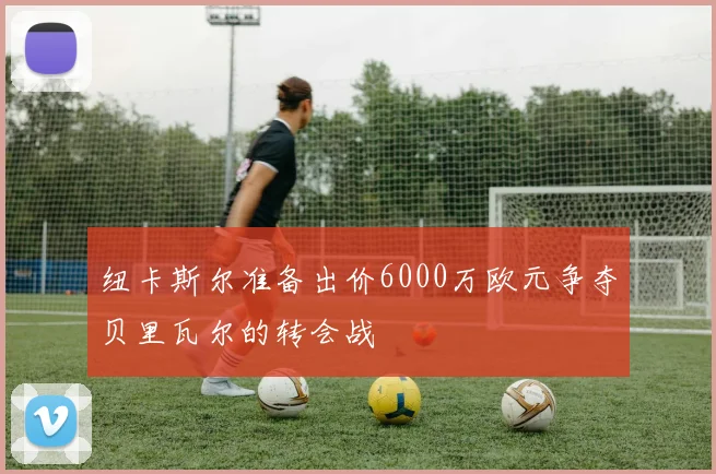 纽卡斯尔准备出价6000万欧元争夺贝里瓦尔的转会战