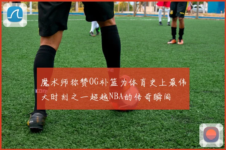 魔术师称赞OG补篮为体育史上最伟大时刻之一超越NBA的传奇瞬间