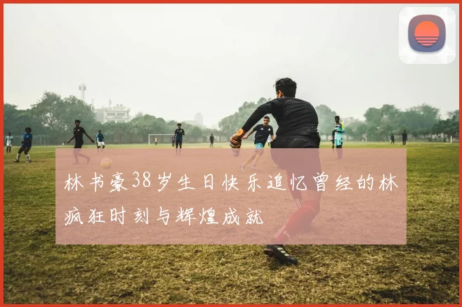林书豪38岁生日快乐追忆曾经的林疯狂时刻与辉煌成就