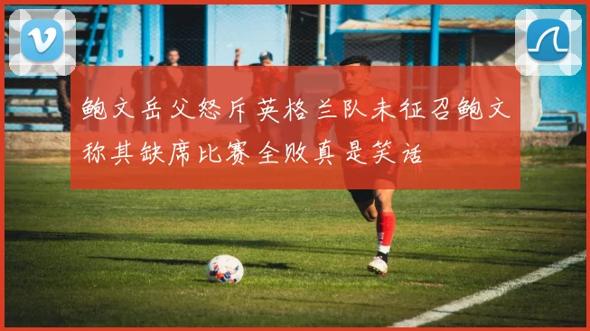 鲍文岳父怒斥英格兰队未征召鲍文称其缺席比赛全败真是笑话