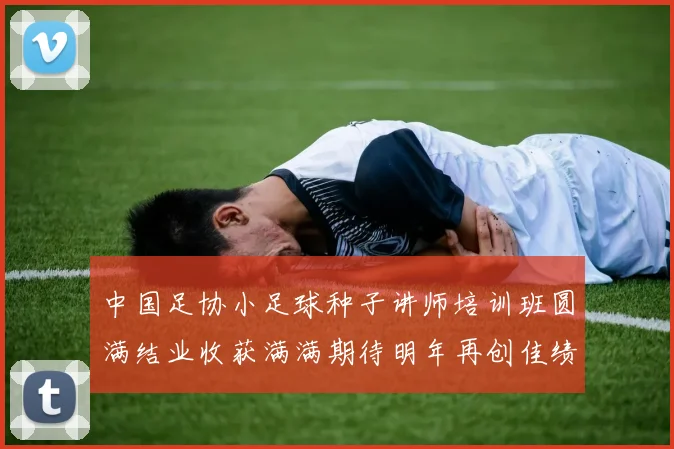 中国足协小足球种子讲师培训班圆满结业收获满满期待明年再创佳绩
