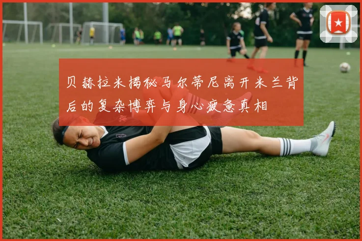 贝赫拉米揭秘马尔蒂尼离开米兰背后的复杂博弈与身心疲惫真相
