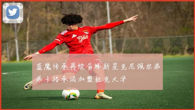 蓝魔传承再续黄蜂新星克尼佩尔弟弟卡格承诺加盟杜克大学