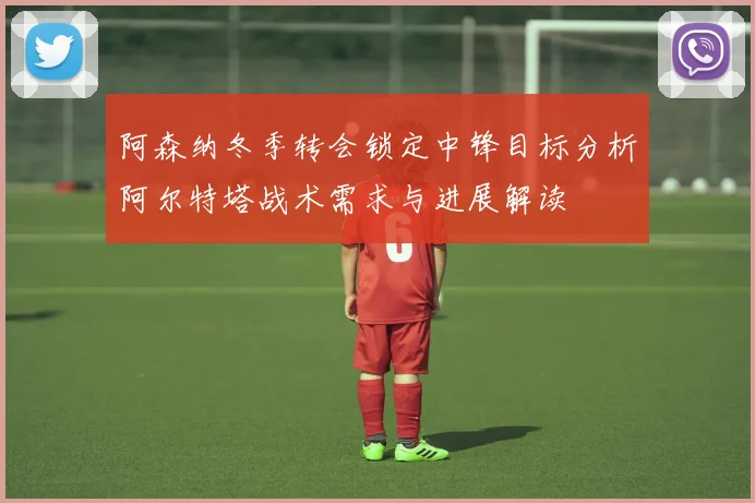 阿森纳冬季转会锁定中锋目标分析阿尔特塔战术需求与进展解读
