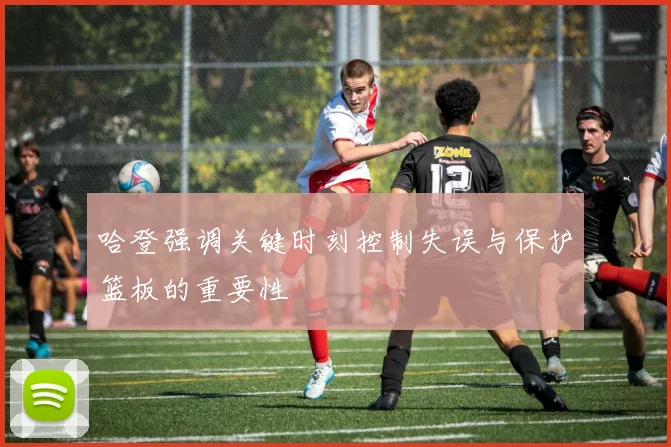 哈登强调关键时刻控制失误与保护篮板的重要性