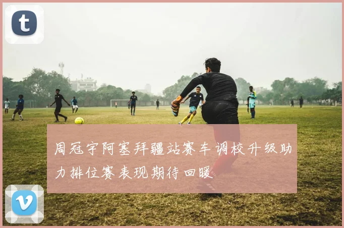 周冠宇阿塞拜疆站赛车调校升级助力排位赛表现期待回暖