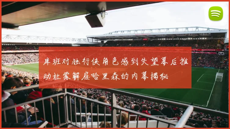 库班对独行侠角色感到失望幕后推动杜蒙解雇哈里森的内幕揭秘