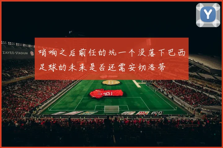 哨响之后前任的坑一个没落下巴西足球的未来是否还需安切洛蒂