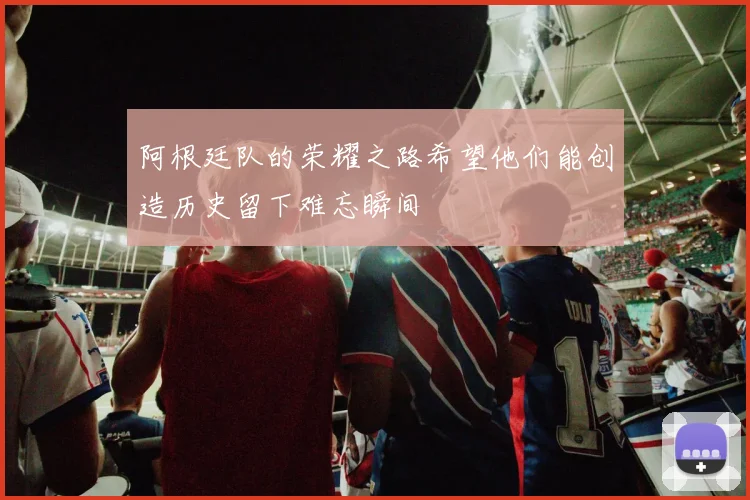 阿根廷队的荣耀之路希望他们能创造历史留下难忘瞬间