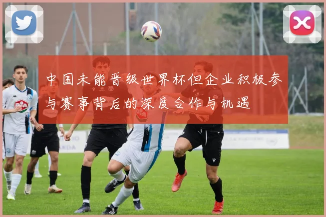 中国未能晋级世界杯但企业积极参与赛事背后的深度合作与机遇