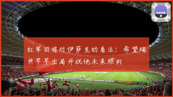 红军旧将对伊萨克的看法：希望瑞典早早出局并祝他未来顺利