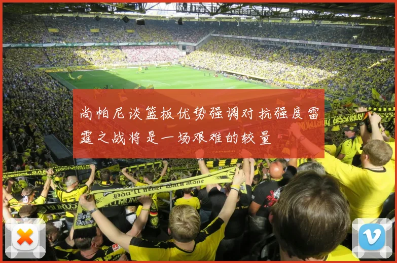 尚帕尼谈篮板优势强调对抗强度雷霆之战将是一场艰难的较量