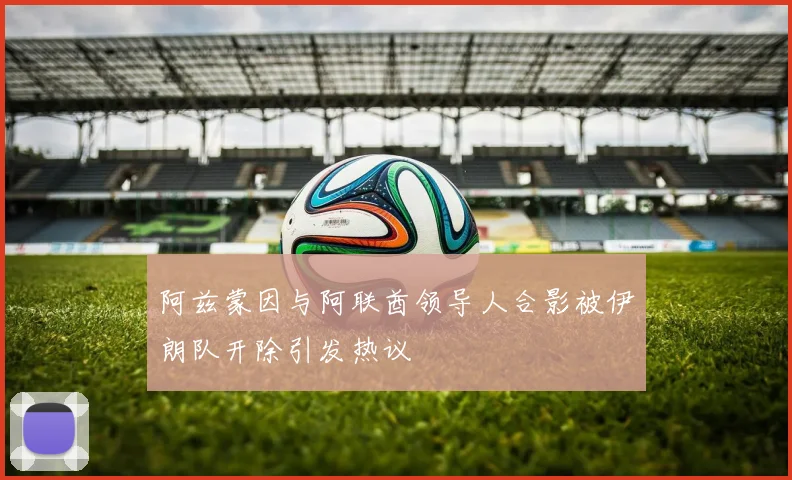 阿兹蒙因与阿联酋领导人合影被伊朗队开除引发热议
